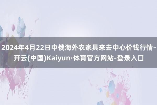 2024年4月22日中俄海外农家具来去中心价钱行情-开云(中国)Kaiyun·体育官方网站-登录入口