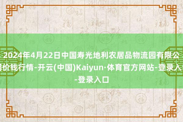 2024年4月22日中国寿光地利农居品物流园有限公司价钱行情-开云(中国)Kaiyun·体育官方网站-登录入口