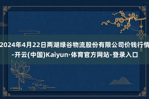 2024年4月22日两湖绿谷物流股份有限公司价钱行情-开云(中国)Kaiyun·体育官方网站-登录入口