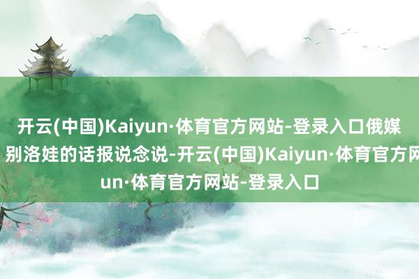 开云(中国)Kaiyun·体育官方网站-登录入口俄媒征引利沃娃－别洛娃的话报说念说-开云(中国)Kaiyun·体育官方网站-登录入口