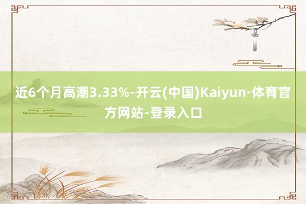 近6个月高潮3.33%-开云(中国)Kaiyun·体育官方网站-登录入口