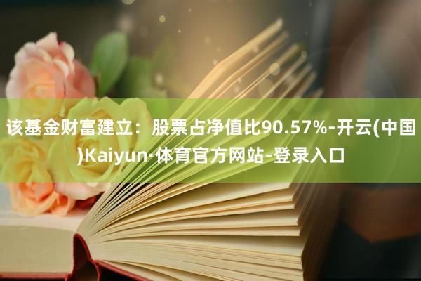 该基金财富建立：股票占净值比90.57%-开云(中国)Kaiyun·体育官方网站-登录入口