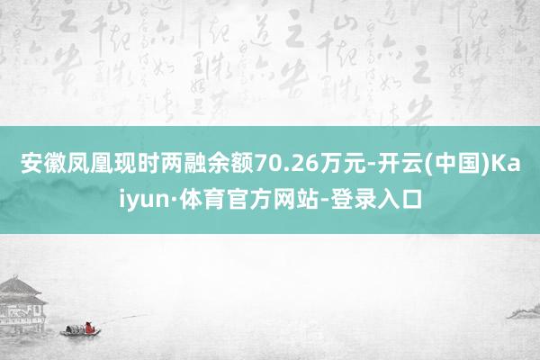 安徽凤凰现时两融余额70.26万元-开云(中国)Kaiyun·体育官方网站-登录入口