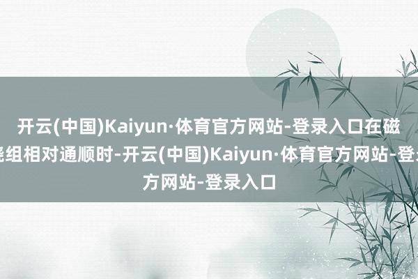 开云(中国)Kaiyun·体育官方网站-登录入口在磁钢与绕组相对通顺时-开云(中国)Kaiyun·体育官方网站-登录入口