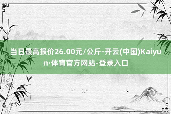 当日最高报价26.00元/公斤-开云(中国)Kaiyun·体育官方网站-登录入口