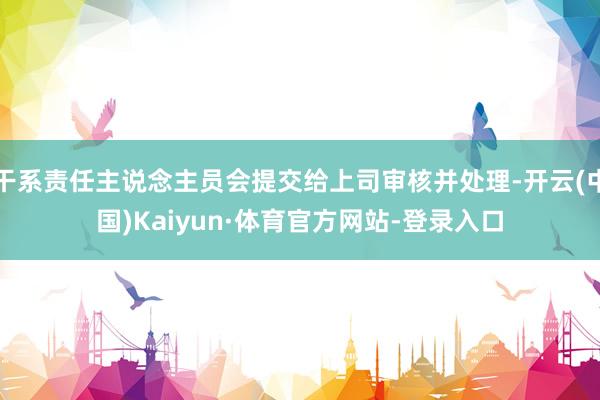 干系责任主说念主员会提交给上司审核并处理-开云(中国)Kaiyun·体育官方网站-登录入口