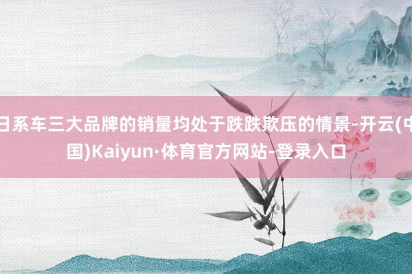 日系车三大品牌的销量均处于跌跌欺压的情景-开云(中国)Kaiyun·体育官方网站-登录入口