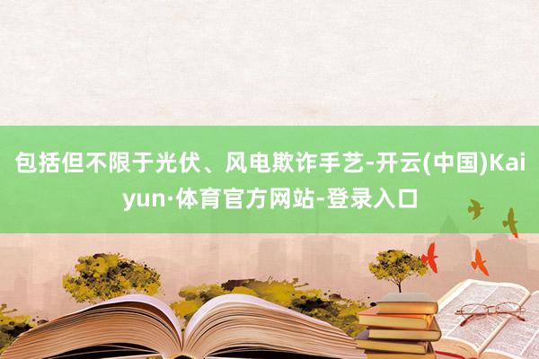 包括但不限于光伏、风电欺诈手艺-开云(中国)Kaiyun·体育官方网站-登录入口