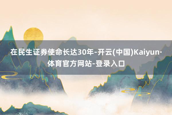 在民生证券使命长达30年-开云(中国)Kaiyun·体育官方网站-登录入口