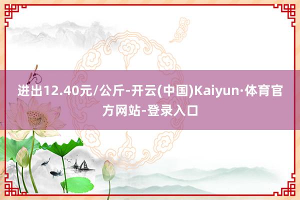 进出12.40元/公斤-开云(中国)Kaiyun·体育官方网站-登录入口