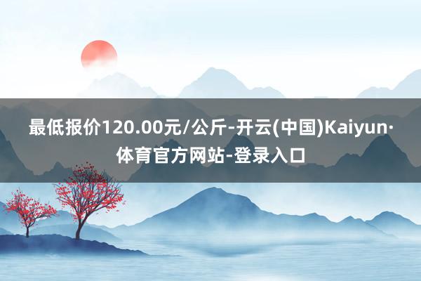 最低报价120.00元/公斤-开云(中国)Kaiyun·体育官方网站-登录入口