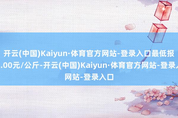 开云(中国)Kaiyun·体育官方网站-登录入口最低报价3.00元/公斤-开云(中国)Kaiyun·体育官方网站-登录入口