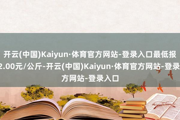 开云(中国)Kaiyun·体育官方网站-登录入口最低报价92.00元/公斤-开云(中国)Kaiyun·体育官方网站-登录入口