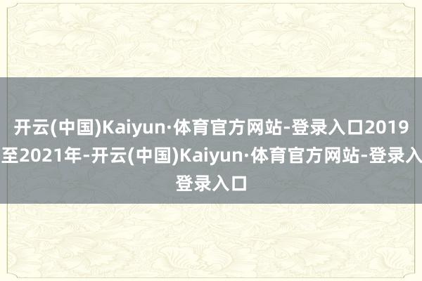 开云(中国)Kaiyun·体育官方网站-登录入口2019年至2021年-开云(中国)Kaiyun·体育官方网站-登录入口