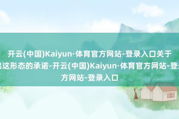 开云(中国)Kaiyun·体育官方网站-登录入口关于他给出这形态的承诺-开云(中国)Kaiyun·体育官方网站-登录入口