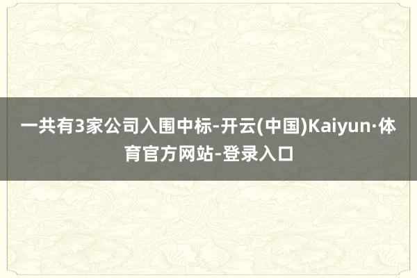 一共有3家公司入围中标-开云(中国)Kaiyun·体育官方网站-登录入口