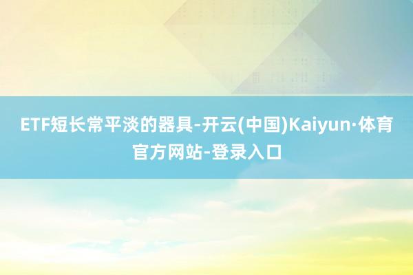 ETF短长常平淡的器具-开云(中国)Kaiyun·体育官方网站-登录入口