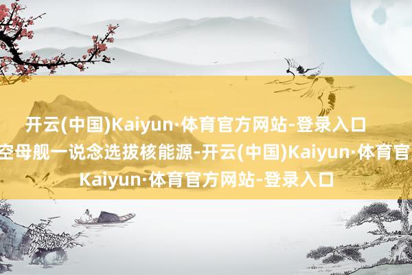 开云(中国)Kaiyun·体育官方网站-登录入口        好意思国的航空母舰一说念选拔核能源-开云(中国)Kaiyun·体育官方网站-登录入口