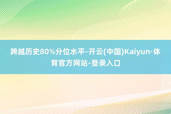 跨越历史80%分位水平-开云(中国)Kaiyun·体育官方网站-登录入口