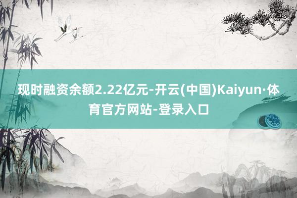 现时融资余额2.22亿元-开云(中国)Kaiyun·体育官方网站-登录入口