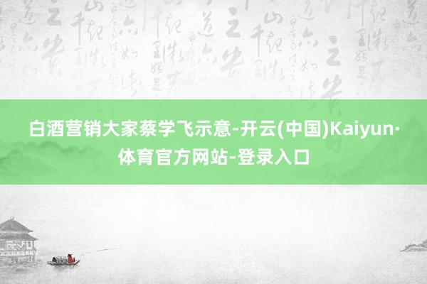 白酒营销大家蔡学飞示意-开云(中国)Kaiyun·体育官方网站-登录入口