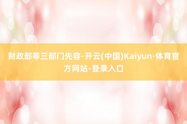 财政部等三部门先容-开云(中国)Kaiyun·体育官方网站-登录入口