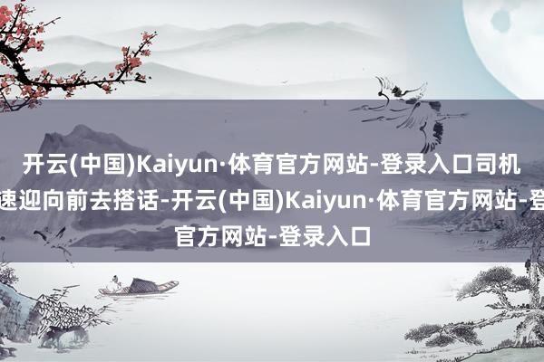 开云(中国)Kaiyun·体育官方网站-登录入口司机们便飞速迎向前去搭话-开云(中国)Kaiyun·体育官方网站-登录入口