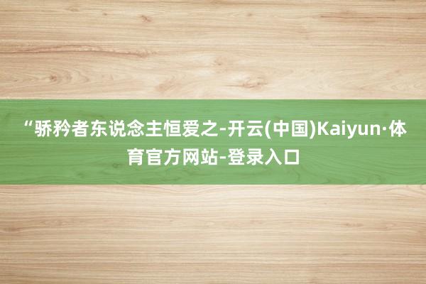 “骄矜者东说念主恒爱之-开云(中国)Kaiyun·体育官方网站-登录入口