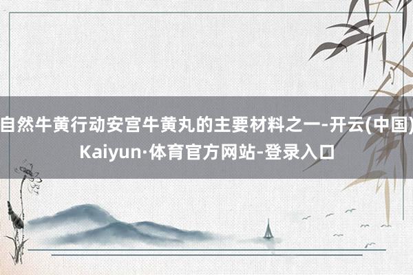 自然牛黄行动安宫牛黄丸的主要材料之一-开云(中国)Kaiyun·体育官方网站-登录入口