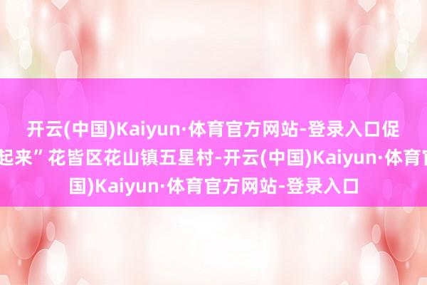 开云(中国)Kaiyun·体育官方网站-登录入口促进特质产业“作念起来”花皆区花山镇五星村-开云(中国)Kaiyun·体育官方网站-登录入口