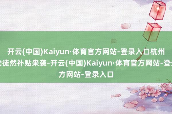 开云(中国)Kaiyun·体育官方网站-登录入口杭州新一轮徒然补贴来袭-开云(中国)Kaiyun·体育官方网站-登录入口