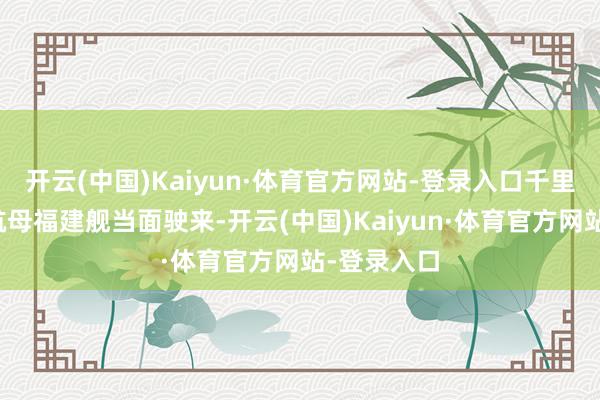 开云(中国)Kaiyun·体育官方网站-登录入口千里浸式感受航母福建舰当面驶来-开云(中国)Kaiyun·体育官方网站-登录入口