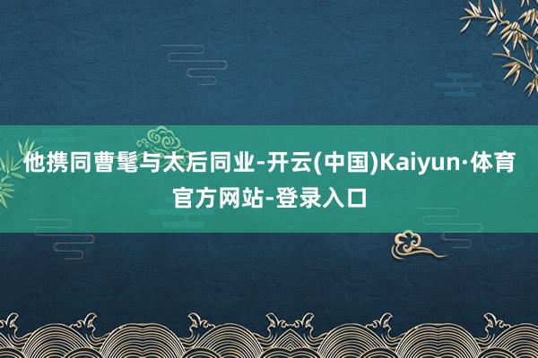 他携同曹髦与太后同业-开云(中国)Kaiyun·体育官方网站-登录入口