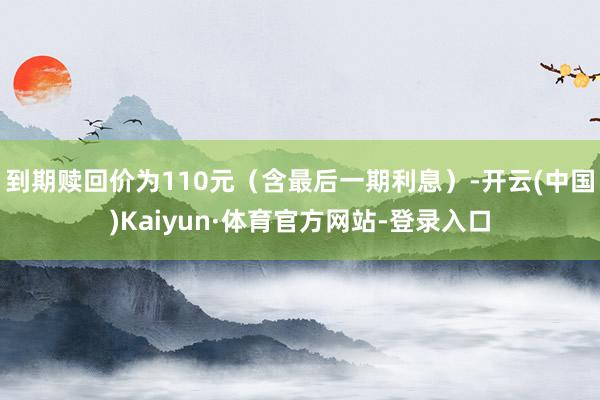 到期赎回价为110元（含最后一期利息）-开云(中国)Kaiyun·体育官方网站-登录入口