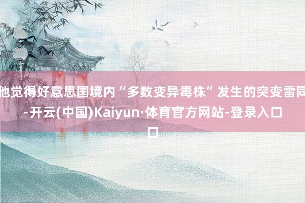 他觉得好意思国境内“多数变异毒株”发生的突变雷同-开云(中国)Kaiyun·体育官方网站-登录入口