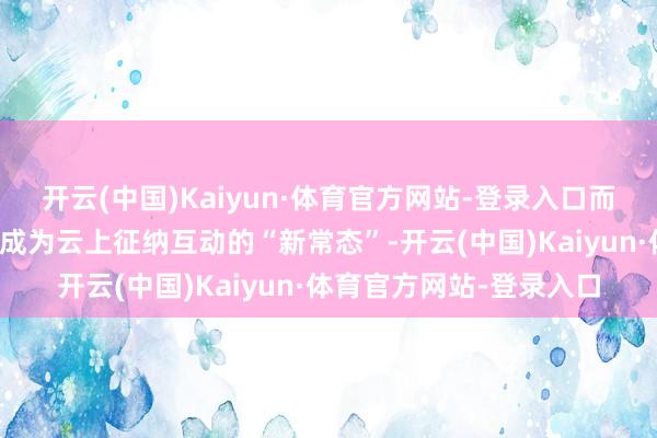 开云(中国)Kaiyun·体育官方网站-登录入口而这么的同屏对话已迟缓成为云上征纳互动的“新常态”-开云(中国)Kaiyun·体育官方网站-登录入口