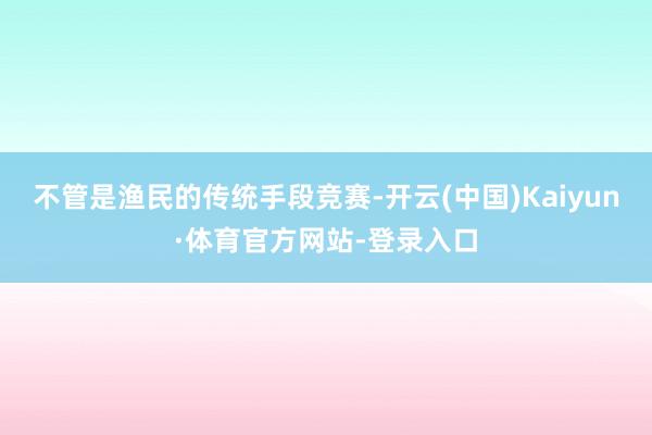 不管是渔民的传统手段竞赛-开云(中国)Kaiyun·体育官方网站-登录入口