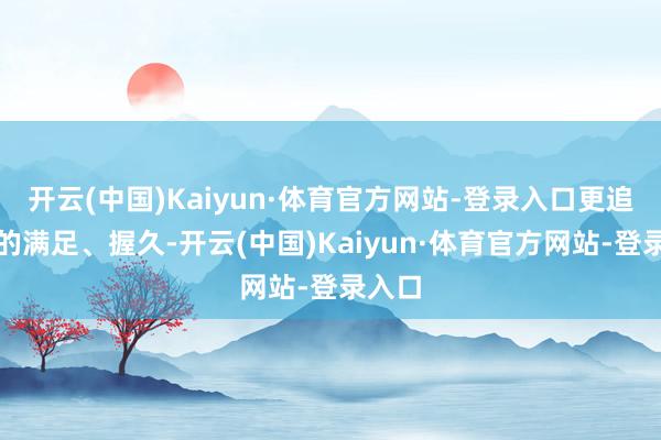 开云(中国)Kaiyun·体育官方网站-登录入口更追求看的满足、握久-开云(中国)Kaiyun·体育官方网站-登录入口