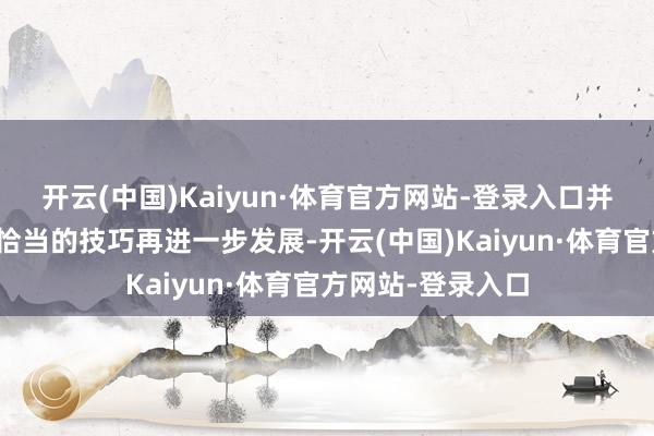 开云(中国)Kaiyun·体育官方网站-登录入口并怡悦比及你以为恰当的技巧再进一步发展-开云(中国)Kaiyun·体育官方网站-登录入口