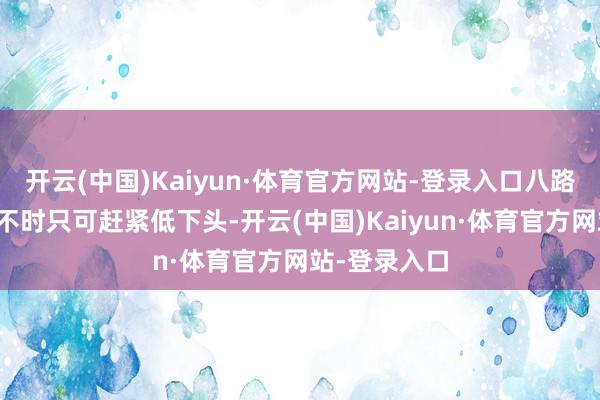 开云(中国)Kaiyun·体育官方网站-登录入口八路军的将士们不时只可赶紧低下头-开云(中国)Kaiyun·体育官方网站-登录入口