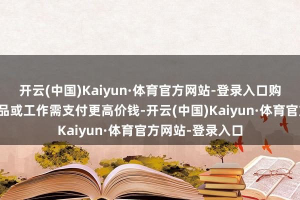 开云(中国)Kaiyun·体育官方网站-登录入口购买驾驭内假造商品或工作需支付更高价钱-开云(中国)Kaiyun·体育官方网站-登录入口