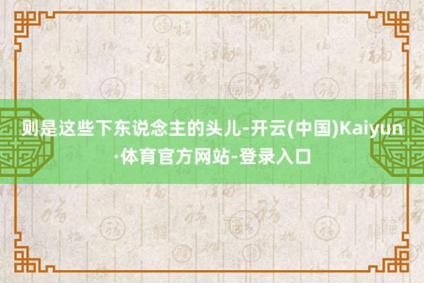 则是这些下东说念主的头儿-开云(中国)Kaiyun·体育官方网站-登录入口