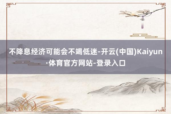 不降息经济可能会不竭低迷-开云(中国)Kaiyun·体育官方网站-登录入口