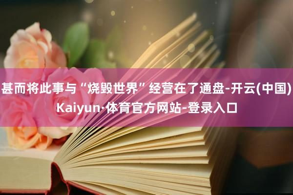 甚而将此事与“烧毁世界”经营在了通盘-开云(中国)Kaiyun·体育官方网站-登录入口