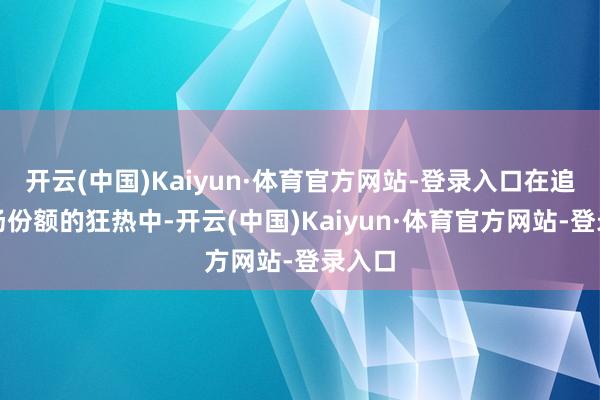 开云(中国)Kaiyun·体育官方网站-登录入口在追求商场份额的狂热中-开云(中国)Kaiyun·体育官方网站-登录入口