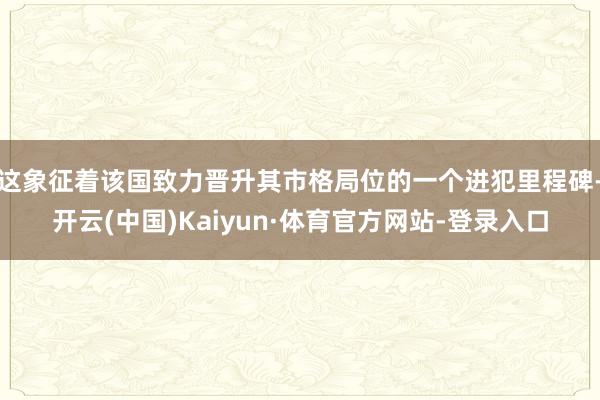 这象征着该国致力晋升其市格局位的一个进犯里程碑-开云(中国)Kaiyun·体育官方网站-登录入口