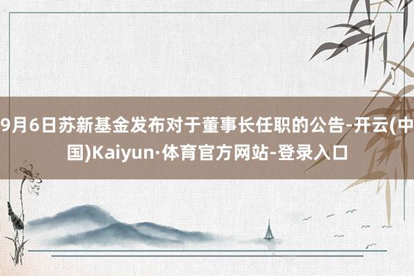 9月6日苏新基金发布对于董事长任职的公告-开云(中国)Kaiyun·体育官方网站-登录入口