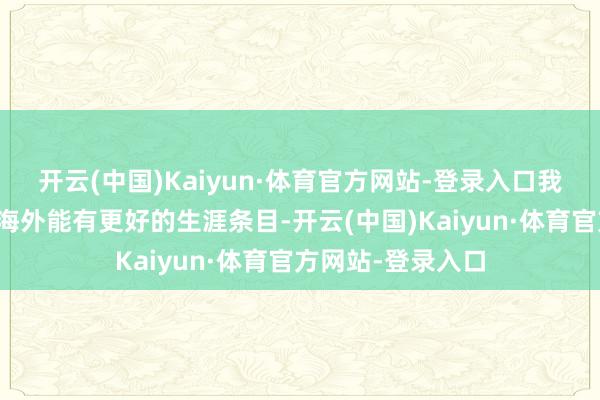 开云(中国)Kaiyun·体育官方网站-登录入口我但愿我的孩子在海外能有更好的生涯条目-开云(中国)Kaiyun·体育官方网站-登录入口