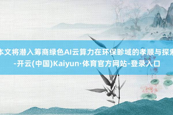 本文将潜入筹商绿色AI云算力在环保畛域的孝顺与探索-开云(中国)Kaiyun·体育官方网站-登录入口