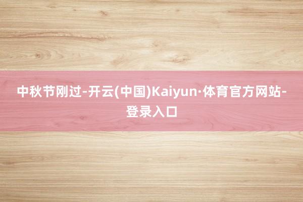 中秋节刚过-开云(中国)Kaiyun·体育官方网站-登录入口